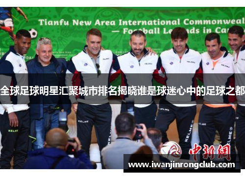 全球足球明星汇聚城市排名揭晓谁是球迷心中的足球之都