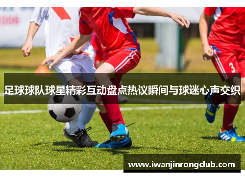 足球球队球星精彩互动盘点热议瞬间与球迷心声交织