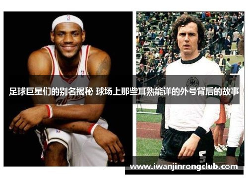 足球巨星们的别名揭秘 球场上那些耳熟能详的外号背后的故事