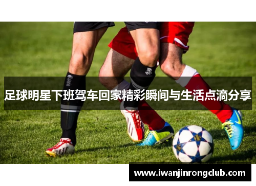 足球明星下班驾车回家精彩瞬间与生活点滴分享