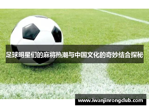 足球明星们的麻将热潮与中国文化的奇妙结合探秘