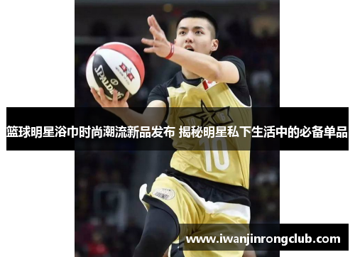 篮球明星浴巾时尚潮流新品发布 揭秘明星私下生活中的必备单品