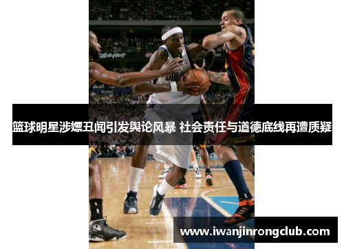 篮球明星涉嫖丑闻引发舆论风暴 社会责任与道德底线再遭质疑