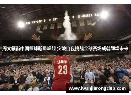 周文领衔中国篮球新星崛起 突破自我挑战全球赛场成就辉煌未来