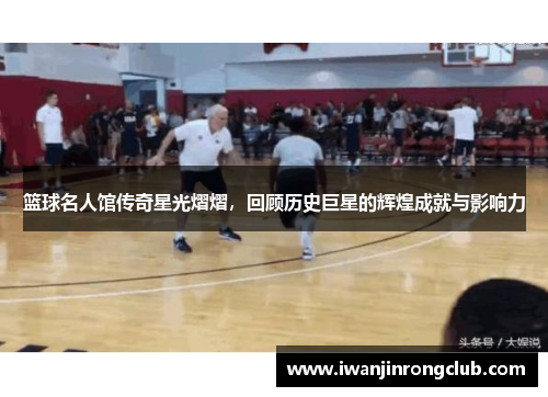 篮球名人馆传奇星光熠熠，回顾历史巨星的辉煌成就与影响力