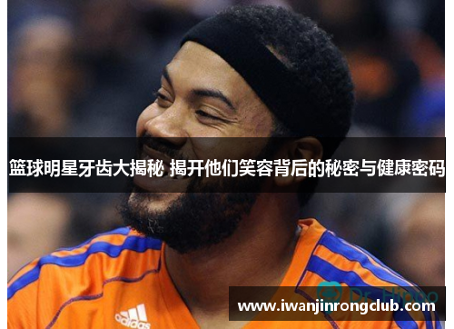 篮球明星牙齿大揭秘 揭开他们笑容背后的秘密与健康密码