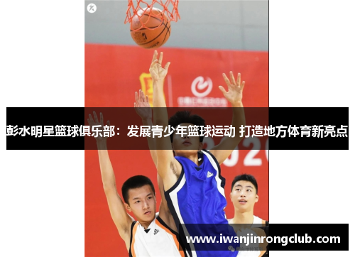 彭水明星篮球俱乐部：发展青少年篮球运动 打造地方体育新亮点