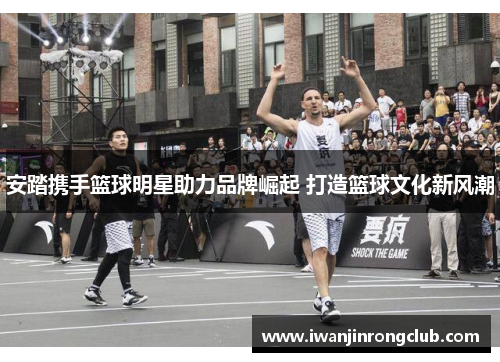 安踏携手篮球明星助力品牌崛起 打造篮球文化新风潮