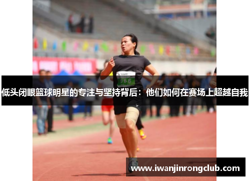 低头闭眼篮球明星的专注与坚持背后：他们如何在赛场上超越自我
