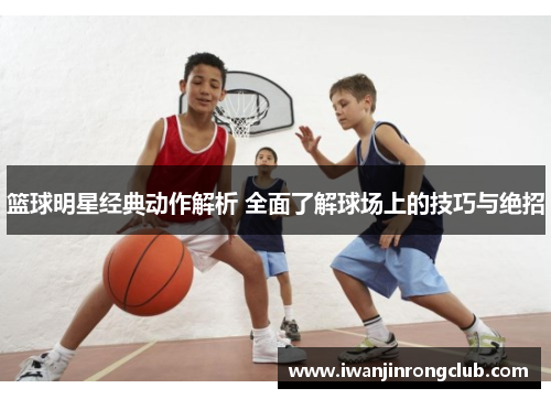 篮球明星经典动作解析 全面了解球场上的技巧与绝招