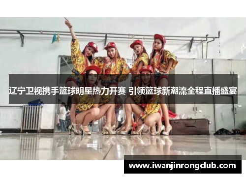 辽宁卫视携手篮球明星热力开赛 引领篮球新潮流全程直播盛宴