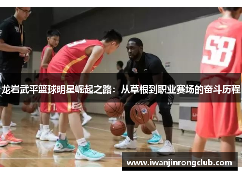 龙岩武平篮球明星崛起之路：从草根到职业赛场的奋斗历程